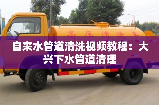 北京自來水管道清洗視頻教程：大興下水管道清理