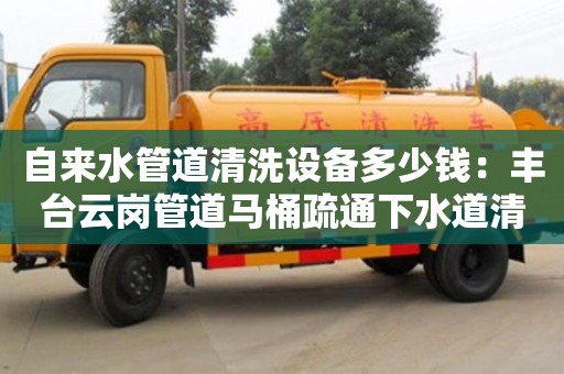 北京自來水管道清洗設備多少錢：豐臺云崗管道馬桶疏通下水道清洗