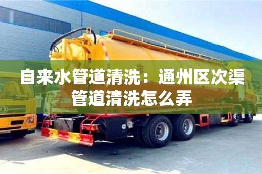 北京自來水管道清洗：通州區次渠管道清洗怎么弄