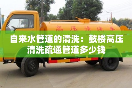 北京自來水管道的清洗：鼓樓高壓清洗疏通管道多少錢