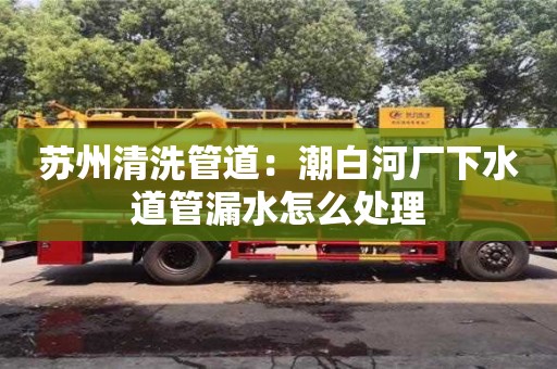 北京蘇州清洗管道：潮白河廠下水道管漏水怎么處理
