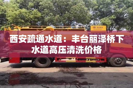北京西安疏通水道：豐臺麗澤橋下水道高壓清洗價格