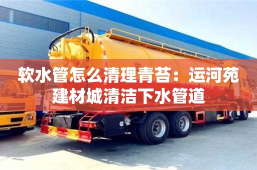 北京軟水管怎么清理青苔：運(yùn)河苑建材城清潔下水管道
