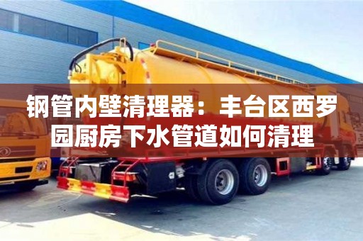 北京鋼管內(nèi)壁清理器：豐臺區(qū)西羅園廚房下水管道如何清理