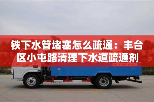 北京鐵下水管堵塞怎么疏通：豐臺區小屯路清理下水道疏通劑