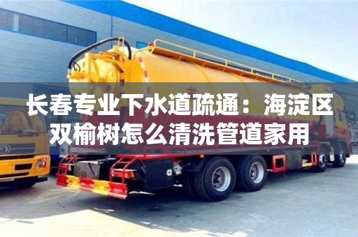 長春專業下水道疏通：海淀區雙榆樹怎么清洗管道家用