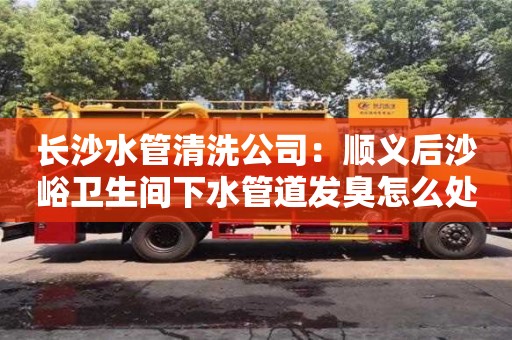 長沙水管清洗公司：順義后沙峪衛生間下水管道發臭怎么處理