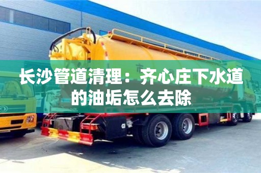 長沙管道清理：齊心莊下水道的油垢怎么去除