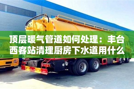 北京頂層暖氣管道如何處理：豐臺西客站清理廚房下水道用什么東西