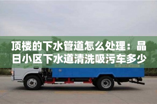 北京頂樓的下水管道怎么處理：晶日小區(qū)下水道清洗吸污車多少錢