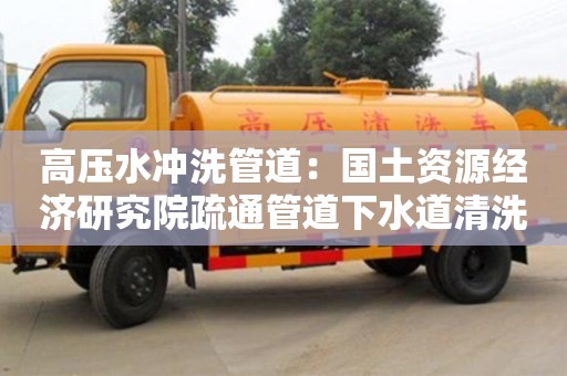 北京高壓水沖洗管道：國土資源經濟研究院疏通管道下水道清洗