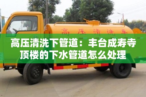 高壓清洗下管道：豐臺成壽寺頂樓的下水管道怎么處理
