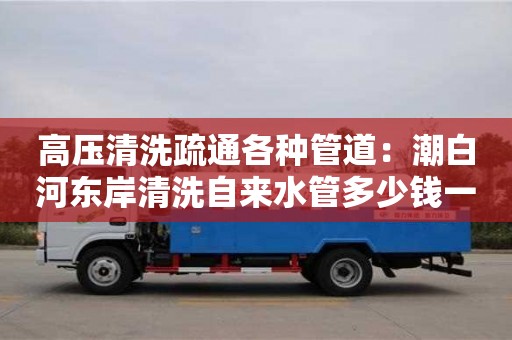 高壓清洗疏通各種管道：潮白河?xùn)|岸清洗自來(lái)水管多少錢一次