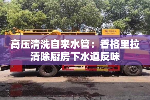 北京高壓清洗自來水管：香格里拉清除廚房下水道反味