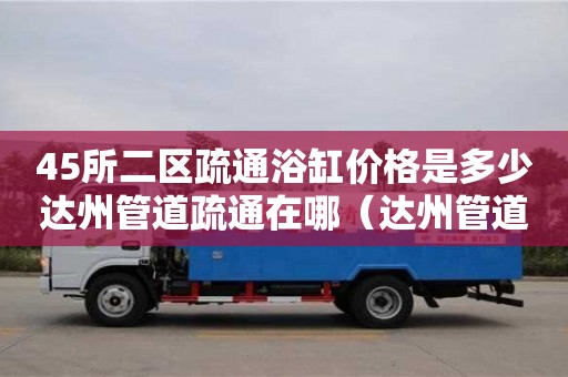 45所二區疏通浴缸價格是多少達州管道疏通在哪（達州管道疏通電話）