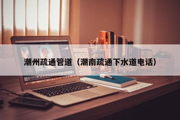 北京潮州疏通管道（潮南疏通下水道電話）