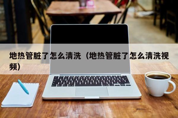 北京地熱管臟了怎么清洗（地熱管臟了怎么清洗視頻）